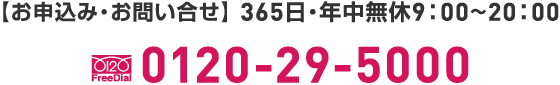 0120-29-5000【お申込み・お問い合せ】 365日・年中無休9：00~20：00