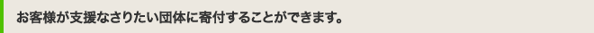 お客様が支援なさりたい団体に寄付することができます。